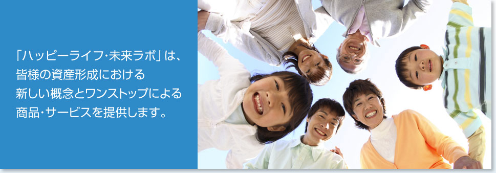 「ハッピーライフ・未来ラボ」は、皆様の資産形成における新しい概念とワンストップによる商品・サービスを提供します。